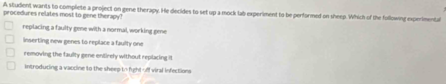 A student wants to complete a project on gene therapy. He decides to set up a mock lab experiment to be performed on sheep. Which of the following experimental
procedures relates most to gene therapy?
replacing a faulty gene with a normal, working gene
inserting new genes to replace a faulty one
removing the faulty gene entirely without replacing it
introducing a vaccine to the sheep to fight off viral infections