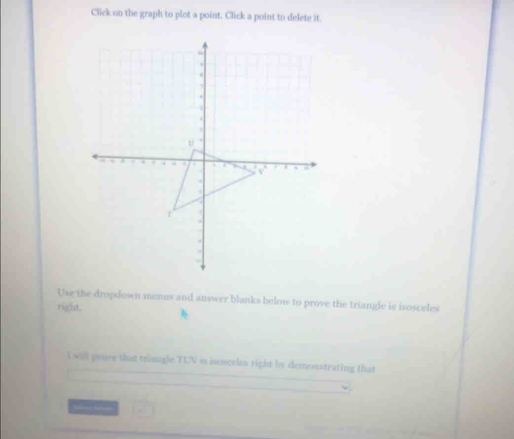 Click on the graph to plot a point. Click a point to delete it. 
Use the dropdown menns and answer blanks below to prove the triangle is isosceles 
right. 
I will prove that triangle TUV is isosceles right by demoustrating that 
Smas Rere