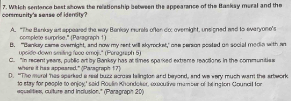 Which sentence best shows the relationship between the appearance of the Banksy mural and the
community's sense of identity?
A. “The Banksy art appeared the way Banksy murals often do: overnight, unsigned and to everyone's
complete surprise." (Paragraph 1)
B. "'Banksy came overnight, and now my rent will skyrocket,' one person posted on social media with an
upside-down smiling face emoji." (Paragraph 5)
C. “In recent years, public art by Banksy has at times sparked extreme reactions in the communities
where it has appeared." (Paragraph 17)
D. "'The mural 'has sparked a real buzz across Islington and beyond, and we very much want the artwork
to stay for people to enjoy,' said Roulin Khondoker, executive member of Islington Council for
equalities, culture and inclusion." (Paragraph 20)