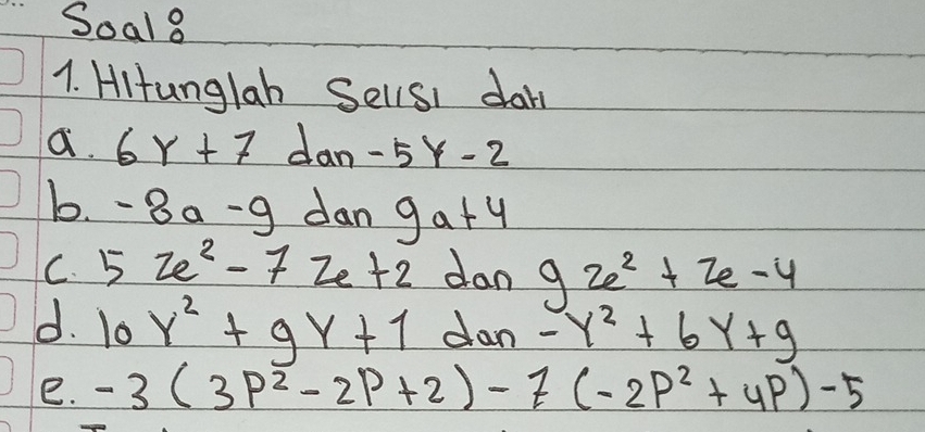 Soal8 
1. HItunglah SellsI dary 
a. 6Y+7 dan -5Y-2
b. -8a-9 dan 9a+4
C. 5ze^2-7ze+2 dan 9ze^2+2e-4
d. 10Y^2+9Y+1 dan -y^2+6y+9
e. -3(3p^2-2p+2)-7(-2p^2+4p)-5