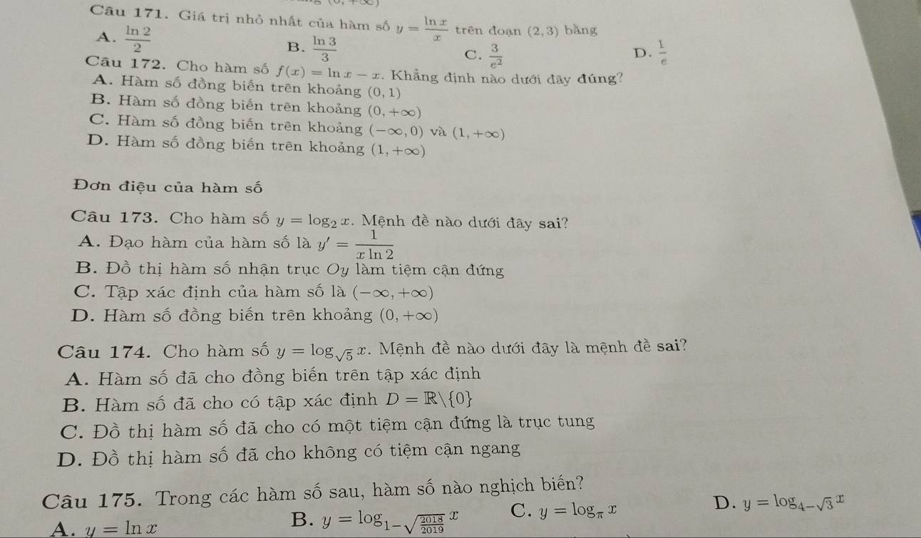 Giá trị nhỏ nhất của hàm số y= ln x/x  trên doạn (2,3) bǎng
A.  ln 2/2 
B.  ln 3/3   1/e 
C.  3/e^2 
D.
Câu 172. Cho hàm số f(x)=ln x-x. Khẳng định nào dưới đây đúng?
A. Hàm số đồng biến trên khoảng (0,1)
B. Hàm số đồng biến trên khoảng (0,+∈fty )
C. Hàm số đồng biến trên khoảng (-∈fty ,0) và (1,+∈fty )
D. Hàm số đồng biến trên khoảng (1,+∈fty )
Đơn điệu của hàm số
Câu 173. Cho hàm số y=log _2x. Mệnh đề nào dưới đây sai?
A. Đạo hàm của hàm số là y'= 1/xln 2 
B. Đồ thị hàm số nhận trục Oy làm tiệm cận đứng
C. Tập xác định của hàm số là (-∈fty ,+∈fty )
D. Hàm số đồng biến trên khoảng (0,+∈fty )
Câu 174. Cho hàm số y=log _sqrt(5)x Mệnh đề nào dưới đây là mệnh đề sai?
A. Hàm số đã cho đồng biến trên tập xác định
B. Hàm số đã cho có tập xác định D=R/ 0
C. Đồ thị hàm số đã cho có một tiệm cận đứng là trục tung
D. Đồ thị hàm số đã cho không có tiệm cận ngang
Câu 175. Trong các hàm số sau, hàm số nào nghịch biến?
D. y=log _4-sqrt(3)x
A. y=ln x
B. y=log _1-sqrt(frac 2018)2019x
C. y=log _π x