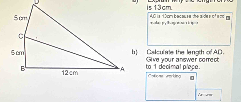 Explain why the lengthro 
a) 
is 13 cm.
AC is 13cm because the sides of acd
make pythagorean triple 
b) Calculate the length of AD. 
Give your answer correct 
to 1 decimal place. 
Optional working 
Answer