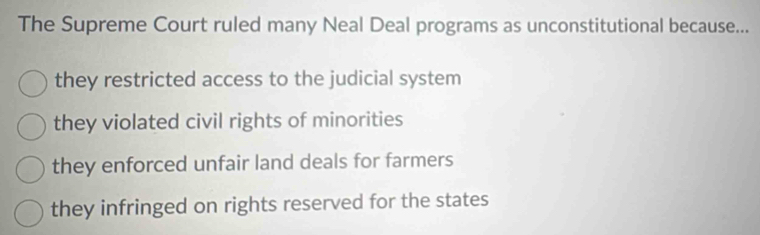 The Supreme Court ruled many Neal Deal programs as unconstitutional because...
they restricted access to the judicial system
they violated civil rights of minorities
they enforced unfair land deals for farmers
they infringed on rights reserved for the states