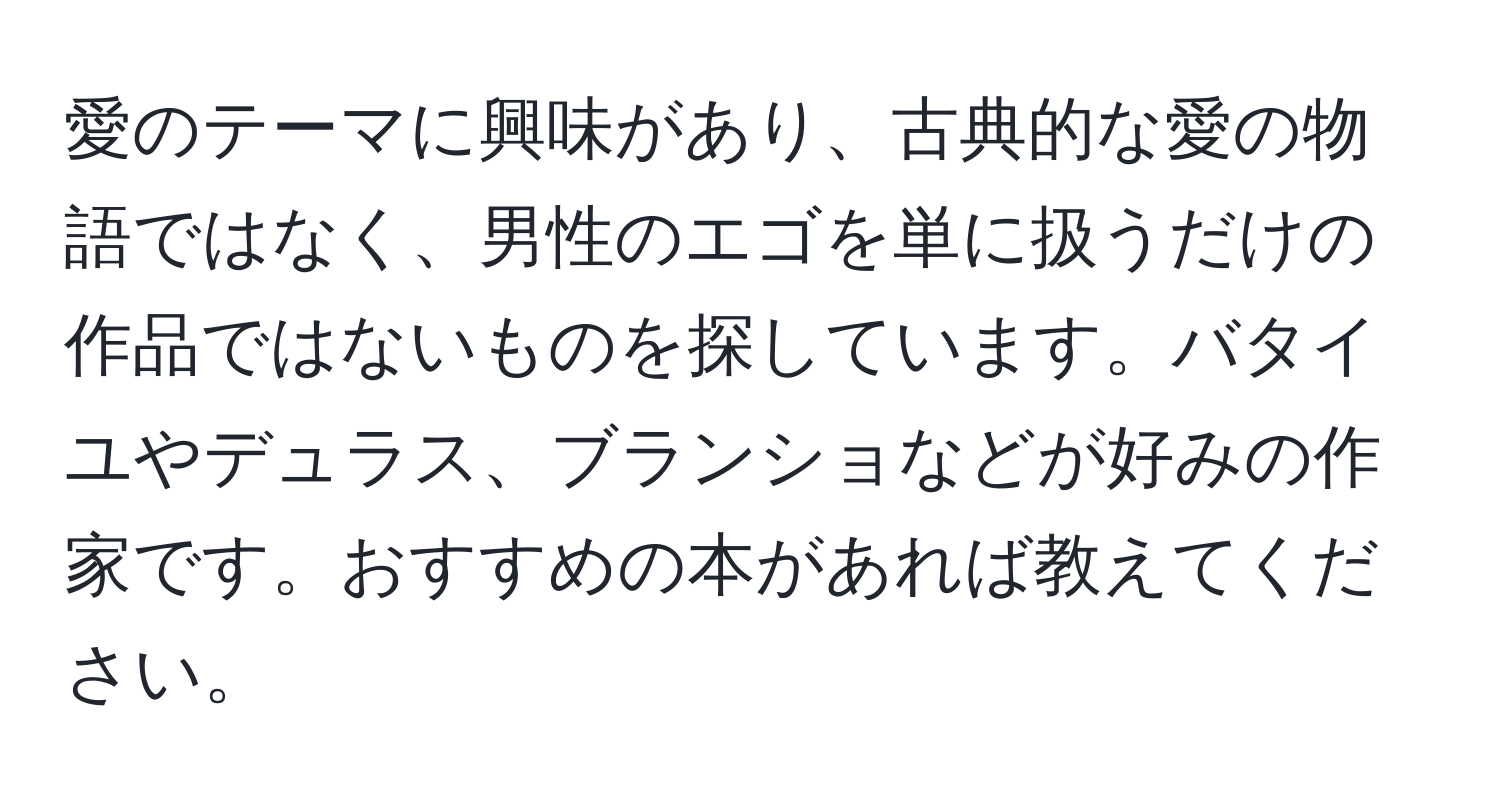 愛のテーマに興味があり、古典的な愛の物語ではなく、男性のエゴを単に扱うだけの作品ではないものを探しています。バタイユやデュラス、ブランショなどが好みの作家です。おすすめの本があれば教えてください。