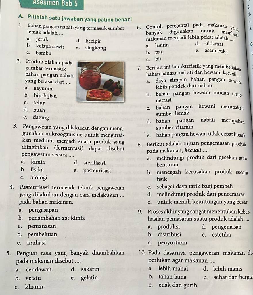 Asesmen Bab 5
2
3.
A. Pilihlah satu jawaban yang paling benar!
1. Bahan pangan nabati yang termasuk sumber 6. Contoh pengental pada makanan yang 5.
banyak digunakan untuk membua
lemak adalah .... C
a. jeruk d. kecipir makanan menjadi lebih pekat adalah ....
a. lesitin d. siklamat
b. kelapa sawit e. singkong e. asam cuka 1
c. bambu b. pati
c. bit
2. Produk olahan pada
gambar termasuk7. Berikut ini karakteristik yang membedakam
bahan pangan nabatbahan pangan nabati dan hewani, kecuali ...
yang berasal dari....a. daya simpan bahan pangan hewan
a. sayuran
lebih pendek dari nabati
b. biji-bijianb. bahan pangan hewani mudah terpe.
c. telur
netrasi
d. buah c. bahan pangan hewani merupakan
sumber lemak
e. daging
d. bahan pangan nabati merupakan
3. Pengawetan yang dilakukan dengan meng- sumber vitamin
gunakan mikrooganisme untuk mengurai- e. bahan pangan hewani tidak cepat busuk
kan medium menjadi suatu produk yang 8. Berikut adalah tujuan pengemasan produk
diinginkan (fermentasi) dapat disebut
pengawetan secara .... pada makanan, kecuali ....
a. melindungi produk dari gesekan atau
a. kimia d. sterilisasi
benturan
b. fisika e. pasteurisasi b. mencegah kerusakan produk secara
c. biologi fisik
4. Pasteurisasi termasuk teknik pengawetan c. sebagai daya tarik bagi pembeli
yang dilakukan dengan cara melakukan ... d. melindungi produk dari pencemaran
pada bahan makanan. e. untuk meraih keuntungan yang besar
a. pengasapan 9. Proses akhir yang sangat menentukan keber-
b. penambahan zat kimia hasilan pemasaran suatu produk adalah ....
c. pemanasan a. produksi d. pengemasan
d. pembekuan b. distribusi e. estetika
e. iradiasi c. penyortiran
5. Penguat rasa yang banyak ditambahkan 10. Pada dasarnya pengawetan makanan di-
pada makanan disebut .... perlukan agar makanan ....
a. cendawan d. sakarin a. lebih mahal d. lebih manis
b. tahan lama
b. vetsin e. gelatin e. sehat dan bergiz
c. khamir c. enak dan gurih