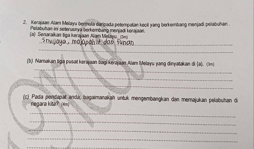 Kerajaan Alam Melayu bermula daripada petempatan kecil yang berkembang menjadi pelabuhan . 
Pelabuhan ini seterusnya berkembang menjadi kerajaan. 
(a) Senaraikan tiga kerajaan Alam Melayu. (3m) 
_ 
_ 
_ 
(b) Namakan tiga pusat kerajaan bagi kerajaan Alam Melayu yang dinyatakan di (a). (3m) 
_ 
_ 
(c) Pada pendapat anda, bagaimanakah untuk mengembangkan dan memajukan pelabuhan di 
negara kita? (4m) 
_ 
_ 
_ 
_ 
_ 
_