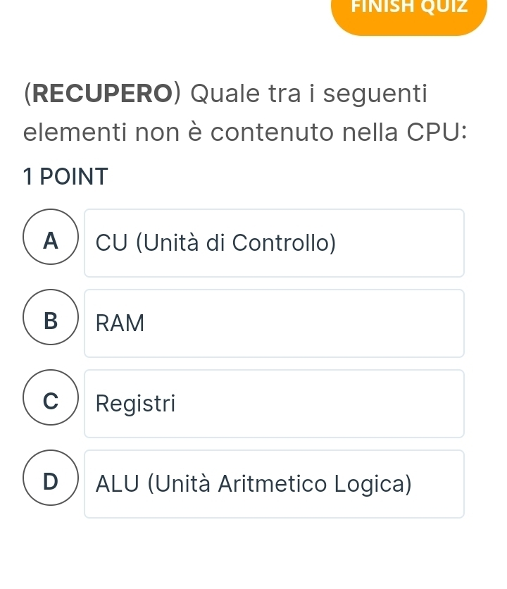 FINÍSH QUIZ
(RECUPERO) Quale tra i seguenti
elementi non è contenuto nella CPU:
1 POINT
A ) CU (Unità di Controllo)
B ) RAM
C Registri
D  ALU (Unità Aritmetico Logica)