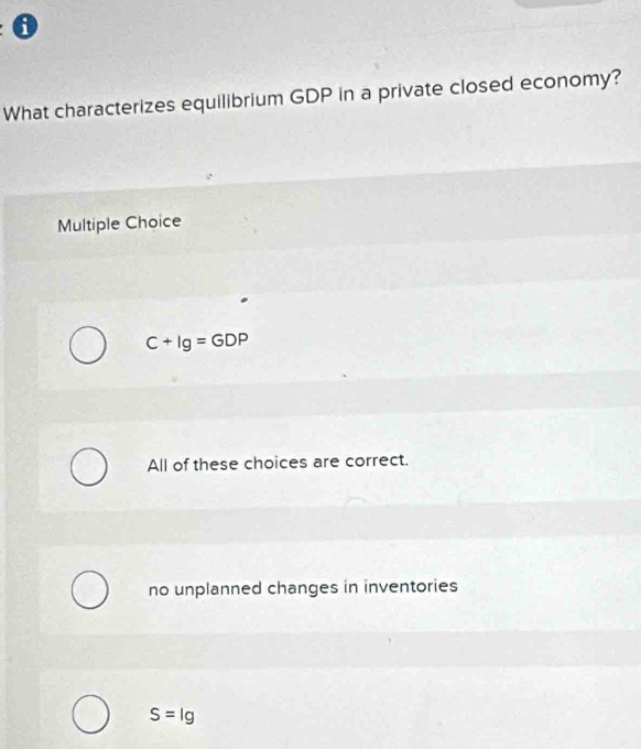 What characterizes equilibrium GDP in a private closed economy?
Multiple Choice
C+Ig=GDP
All of these choices are correct.
no unplanned changes in inventories
S=lg