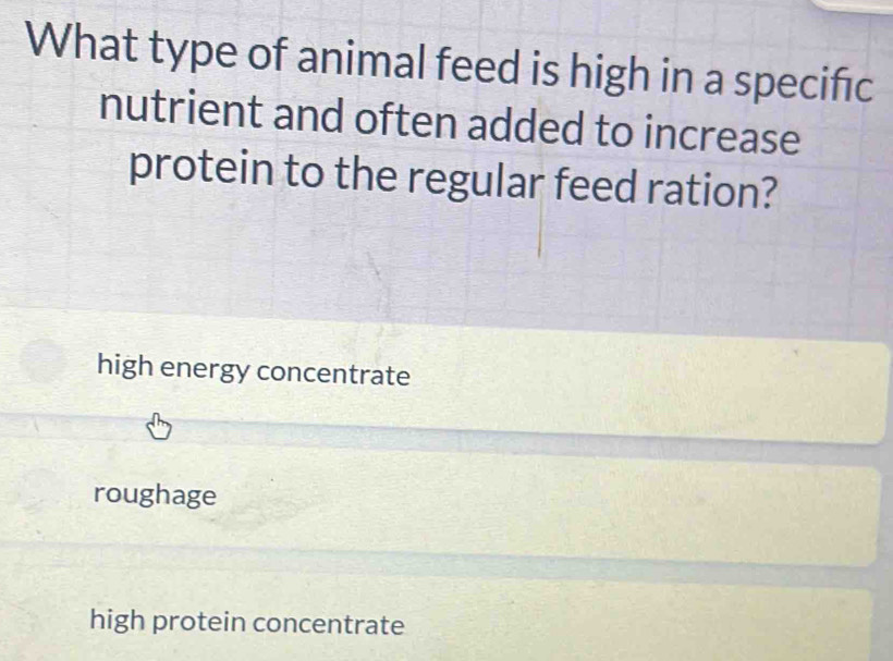 What type of animal feed is high in a specific
nutrient and often added to increase
protein to the regular feed ration?
high energy concentrate
roughage
high protein concentrate