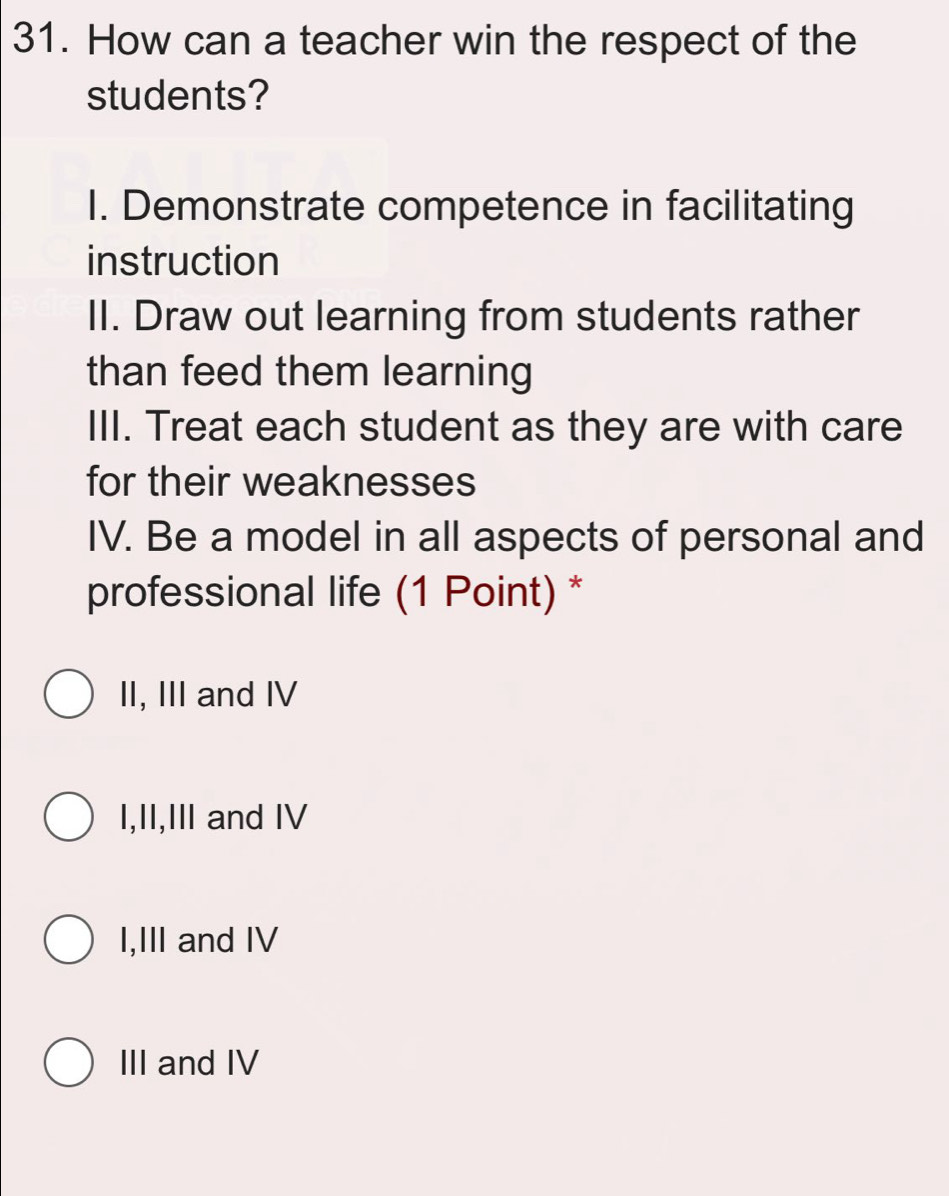 How can a teacher win the respect of the
students?
I. Demonstrate competence in facilitating
instruction
II. Draw out learning from students rather
than feed them learning
III. Treat each student as they are with care
for their weaknesses
IV. Be a model in all aspects of personal and
professional life (1 Point) *
II, III and IV
I,II,III and IV
I,III and IV
III and IV