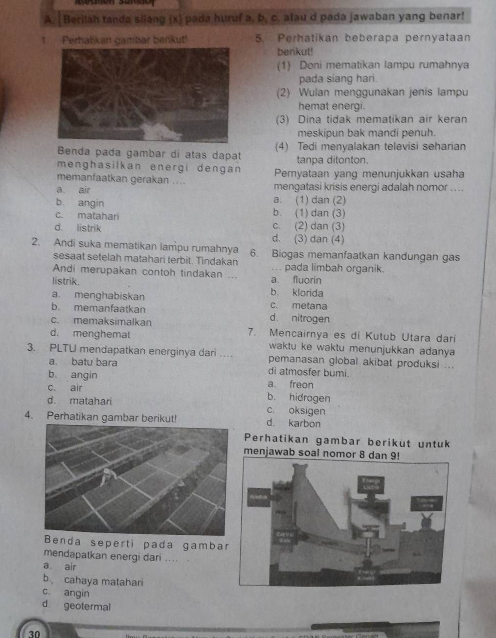 Berilah tanda silang (x) pada huruf a, b, c. alau d pada jawaban yang benar!
1. Perhatikan gambar berikut! 5. Perhatikan beberapa pernyataan
berikut!
(1) Doni mematikan lampu rumahnya
pada siang hari.
(2) Wulan menggunakan jenis lampu
hemat energi.
(3) Dina tidak mematikan air keran
meskipun bak mandi penuh.
(4) Tedi menyalakan televisi seharian
Benda pada gambar di atas dapat
tanpa ditonton.
menghasilkan energi dengan Pemyataan yang menunjukkan usaha
memanfaatkan gerakan ....
a air mengatasi krisis energi adalah nomor ....
b. angin
a. (1) dan (2)
c. matahari b. (1) dan (3)
d. listrik c. (2) dan (3)
d. (3) dan (4)
2. Andi suka mematikan lampu rumahnya 6. Biogas memanfaatkan kandungan gas
sesaat setelah matahari terbit. Tindakan pada limbah organik.
Andi merupakan contoh tindakan ...
listrik. a. fluorin
a. menghabiskan
b. klorida
c. metana
b. memanfaatkan d. nitrogen
c. memaksimalkan
d. menghemat
7. Mencairnya es di Kutub Utara dari
3. PLTU mendapatkan energinya dari … waktu ke waktu menunjukkan adanya 
pemanasan global akibat produksi ...
a. batu bara di atmosfer bumi.
b. angin a. freon
c. air b. hidrogen
d. matahari c. oksigen
4. Perhatikan gambar berikut! d、 karbon
Perhatikan gambar berikut untuk
nda seperti pada gamba
mendapatkan energi dari ....
a air
b. cahaya matahari
c. angin
d. geotermal
30