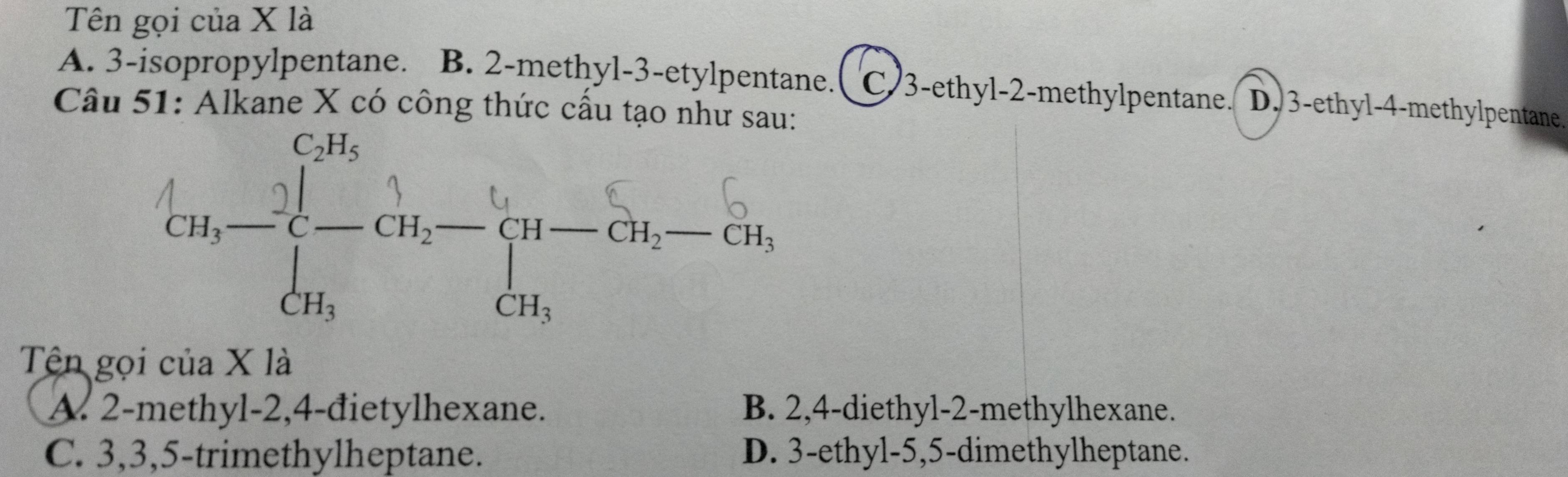 Tên gọi của X là
A. 3 -isopropylpentane. B. 2 -methyl -3 -etylpentane.( C) 3 -ethyl- 2 -methylpentane. D. 3 -ethyl- 4 -methylpentane.
Câu 51: Alkane X có công thức cấu tạo như sau:
Tên gọi của X là
A. 2 -methyl -2, 4 -đietylhexane. B. 2, 4 -diethyl- 2 -methylhexane.
C. 3, 3, 5 -trimethylheptane. D. 3 -ethyl -5, 5 -dimethylheptane.