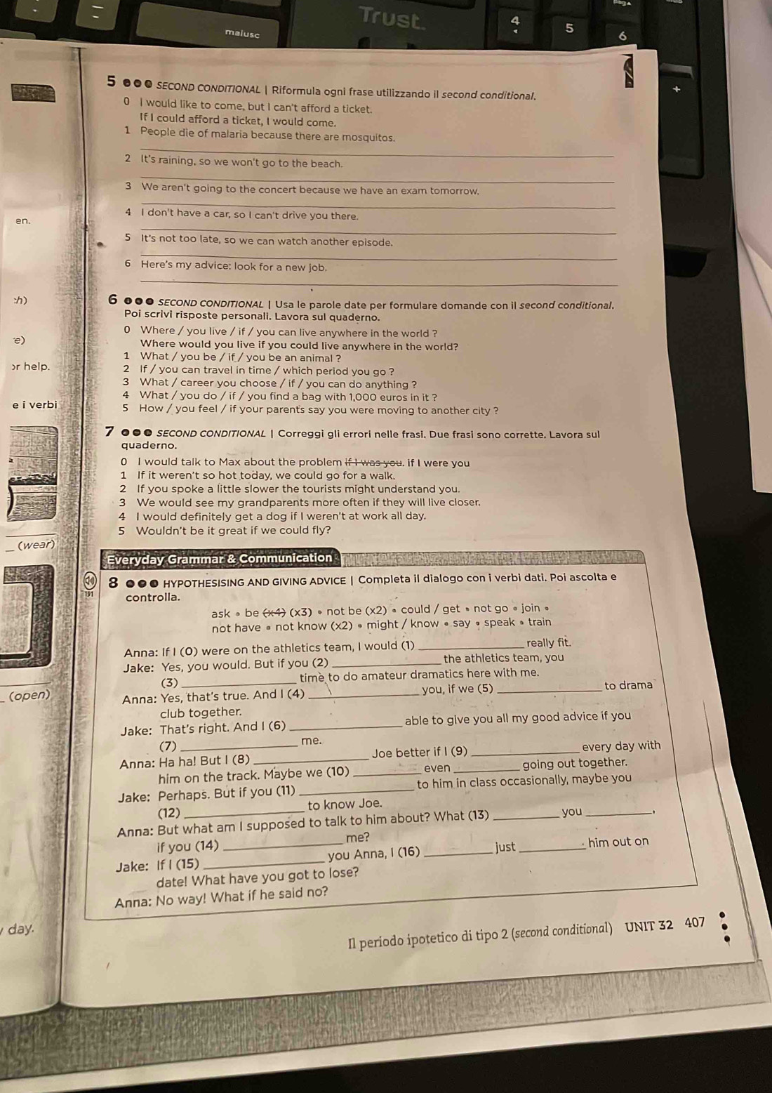 Trust
4 5
maiusc 6
5 ●●● SECOND CONDITIONAL | Riformula ogni frase utilizzando il second conditional.
the 0 I would like to come, but I can't afford a ticket.
If I could afford a ticket, I would come.
_
1 People die of malaria because there are mosquitos.
_
2 It's raining, so we won't go to the beach.
_
3 We aren't going to the concert because we have an exam tomorrow.
_
4 I don't have a car, so I can't drive you there.
en.
5 It's not too late, so we can watch another episode.
_
6 Here's my advice: look for a new job.
_
:) 6 ●●● sEcOND cONDITIONAL | Usa le parole date per formulare domande con il second conditional.
Poi scrivi risposte personali. Lavora sul quaderno.
0 Where / you live / if / you can live anywhere in the world ?
e) Where would you live if you could live anywhere in the world?
1 What / you be / if / you be an animal ?
r help. 2 If / you can travel in time / which period you go ?
3 What / career you choose / if / you can do anything ?
4 What / you do / if / you find a bag with 1,000 euros in it ?
e i verbi 5 How / you feel / if your parent's say you were moving to another city ?
7 ●●● sECOND CONDITIONAL | Correggi gli errori nelle frasi. Due frasi sono corrette. Lavora sul
quaderno.
0 I would talk to Max about the problem if I was you. if I were you
1 If it weren't so hot today, we could go for a walk.
2 If you spoke a little slower the tourists might understand you.
3 We would see my grandparents more often if they will live closer.
4 I would definitely get a dog if I weren't at work all day.
5 Wouldn't be it great if we could fly?
(wear)
Everyday Grammar & Communication
8 ●●● HYPOTHESISING AND GIVING ADVICE | Completa il dialogo con i verbi dati. Poi ascolta e
controlla.
ask 。 be (x4 (x3) • not be (x2) • could / get • not go∘join 。
not have • not know (x2) • might / know • say • speak ə train
Anna: If I (0) were on the athletics team, I would (1) _really fit.
Jake: Yes, you would. But if you (2)_ the athletics team, you
(3)_ time to do amateur dramatics here with me.
(open) Anna: Yes, that's true. And I (4)_ you, if we (5)_
to drama
club together.
Jake: That's right. And I (6) _able to give you all my good advice if you
(7) me.
Anna: Ha ha! But I (8) _Joe better if I (9) _every day with
even
him on the track. Maybe we (10) __going out together.
Jake: Perhaps. But if you (11) _to him in class occasionally, maybe you
(12) to know Joe.
Anna: But what am I supposed to talk to him about? What (13) _you_
me?
if you (14)
Jake: If I (15) __you Anna, I (16) _just_ him out on
date! What have you got to lose?
Anna: No way! What if he said no?
day.
Il periodo ipotetico di tipo 2 (second conditional) UNIT 32 407