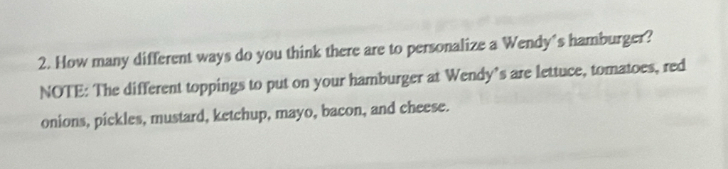 How many different ways do you think there are to personalize a Wendy's hamburger? 
NOTE: The different toppings to put on your hamburger at Wendy’s are lettuce, tomatoes, red 
onions, pickles, mustard, ketchup, mayo, bacon, and cheese.