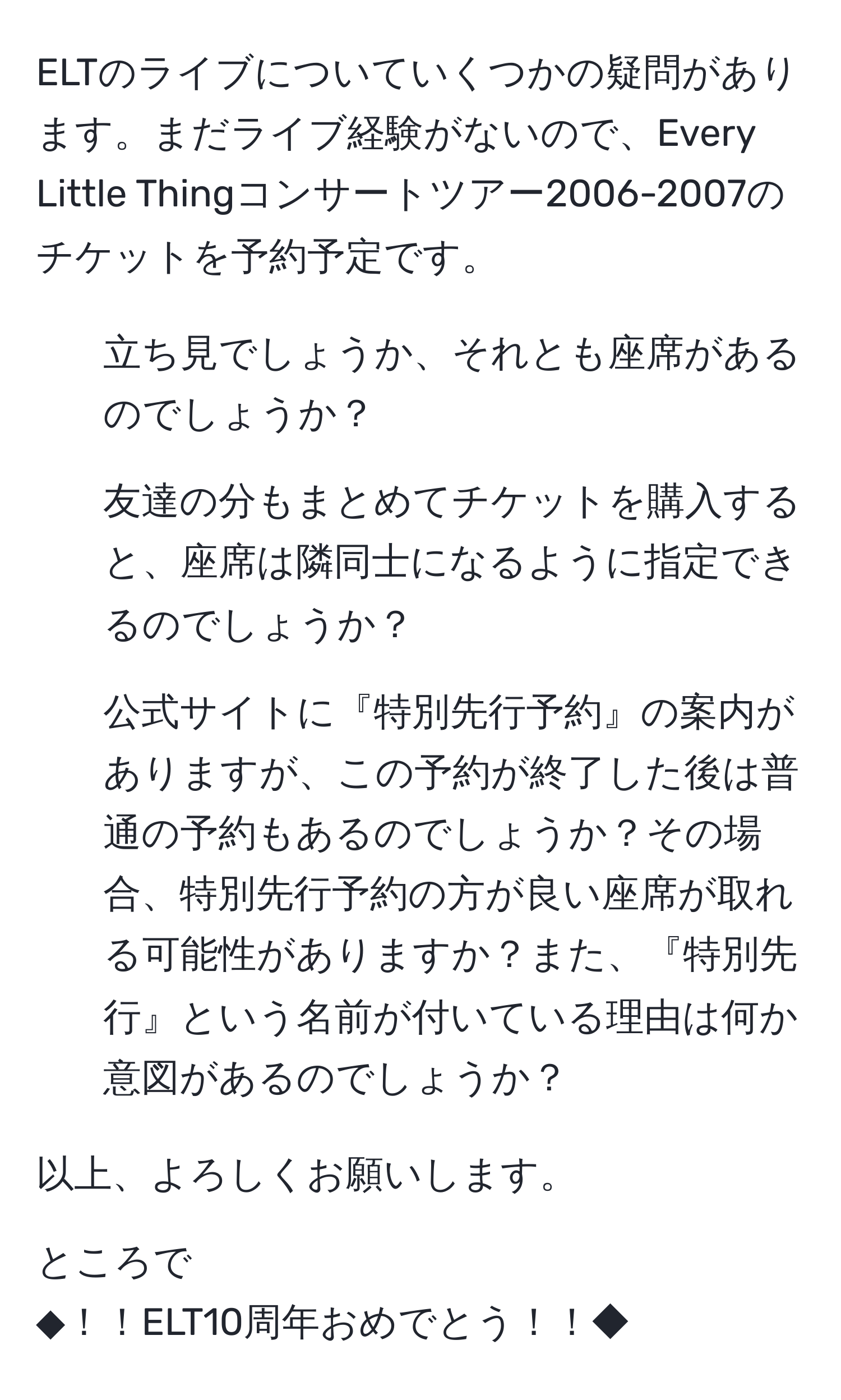 ELTのライブについていくつかの疑問があります。まだライブ経験がないので、Every Little Thingコンサートツアー2006-2007のチケットを予約予定です。
1. 立ち見でしょうか、それとも座席があるのでしょうか？
2. 友達の分もまとめてチケットを購入すると、座席は隣同士になるように指定できるのでしょうか？
3. 公式サイトに『特別先行予約』の案内がありますが、この予約が終了した後は普通の予約もあるのでしょうか？その場合、特別先行予約の方が良い座席が取れる可能性がありますか？また、『特別先行』という名前が付いている理由は何か意図があるのでしょうか？

以上、よろしくお願いします。

ところで
◆！！ELT10周年おめでとう！！◆