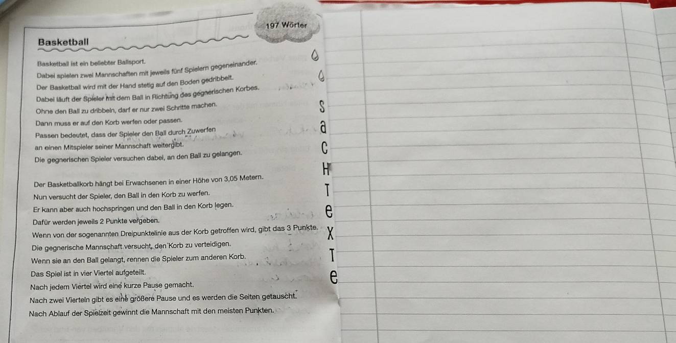 197 Wörter 
Basketball 
Basketball ist ein beliebter Ballsport. 
Dabei spielen zwei Mannschaften mit jeweils fünf Spielern gegeneinander. 
Der Basketbali wird mit der Hand stetig auf den Boden gedribbelt. 
Dabei läuft der Spieler mit dem Ball in Richtung das gegnerischen Korbes. 
Ohne den Ball zu dribbeln, darf er nur zwei Schritte machen. 
Dann muss er auf den Korb werfen oder passen. 
Passen bedeutet, dass der Spieler den Ball durch Zuwerfen 
an einen Mitspieler seiner Mannschaft weitergibt. 
Die gegnerischen Spieler versuchen dabei, an den Ball zu gelangen. 
Der Basketballkorb hängt bei Erwachsenen in einer Höhe von 3,05 Metern. 
Nun versucht der Spieler, den Ball in den Korb zu werfen. 
Er kann aber auch hochspringen und den Ball in den Korb (egen. 
e 
Dafür werden jeweils 2 Punkte vergeben. 
Wenn von der sogenannten Dreipunktelinie aus der Korb getroffen wird, gibt das 3 Punkte. X 
Die gegnerische Mannschaft versucht, den Korb zu verteidigen. 
Wenn sie an den Ball gelangt, rennen die Spieler zum anderen Korb. 
Das Spiel ist in vier Viertel aufgeteilt. 
Nach jedem Viertel wird einé kurze Pause gemacht. 
Nach zwei Vierteln gibt es eine größere Pause und es werden die Seiten getauscht. 
Nach Ablauf der Spielzeit gewinnt die Mannschaft mit den meisten Punkten.