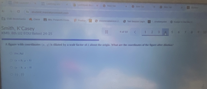 natning and ! LockDown 6=== Nse 7ab Ngve 240
sludent masteryconnect. com
CMS Bookmarka Clever Mrs. Poland's Class. Prodigy chrome extension .Ut Tead Sessson Logia 1 .Unatterpted Easae to thy ser t
Smith, K'Casey 1 2 3 5 6 7 B 10
KMS: 8th U2 EOU Retest 24-25 4 of 10
A figure with coordinates (x,y) is dilated by a scale factor of h about the origin. What are the coordinates of the figure after dilation?
(kx,ky)
(x-k,y-k)
(x-1,y-k)
( 1/2 ,frac 2