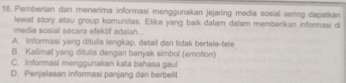 Pemberian dan menerima informasi menggunakan jejaring media sosial sering dapatkan
lewat story atau group komunitas. Etika yang baik dalam dalam memberikan informasi di
media sosial secara efektif adalah...
A. Informasi yang ditulis lengkap, detail dan tidak bertele-tele
B. Kalimat yang ditulis dengan banyak simbol (emotion)
C. Informasi menggunakan kata bahasa gaul
D. Penjelasan informasi panjang dan berbelit