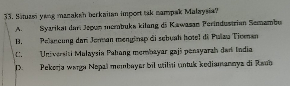 Situasi yang manakah berkaitan import tak nampak Malaysia?
A. Syarikat dari Jepun membuka kilang di Kawasan Perindustrian Semambu
B. Pelancong dari Jerman menginap di sebuah hotel di Pulau Tioman
C. Universiti Malaysia Pahang membayar gaji pensyarah dari India
D. Pekerja warga Nepal membayar bil utiliti untuk kediamannya di Raub