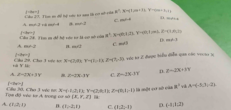 [ ]
Câu 27. Tìm m để hệ véc tơ sau là cơ sở của R^2:X=(1;m+3), Y=(m+3;1)
A. m!= -2 và m!= -4 B. m!= -2 C. m!= -4 D. m!= ± 4
[ ]
Cầu 28. Tìm m để hệ véc tơ là cơ sở của R^3:X=(0;1;2), Y=(0;1;m), Z=(1;0;2)
D. m!= -3
A. m!= -2 B. m!= 2 C. m!= 3
[ ]
Câu 29. Cho 3 véc tơ: X=(2;0); Y=(1;-1); Z=(7;-3). véc tơ Z được biểu diễn qua các vectơ X
và Y là:
A. Z=2X+3Y B. Z=2X-3Y C. Z=-2X-3Y D. Z=-2X+3Y
[ ]
Câu 30. Cho 3 véc tơ: X=(-1;2;1); Y=(2;0;1); Z=(0;1;-1) là một cơ sở của R^3 và A=(-5;3;-2). 
Tọa độ véc tơ A trong cơ sở  X,Y,Z là:
A. (1;2;1) B. (1;-2;1) C. (1;2;-1) D. (-1;1;2)