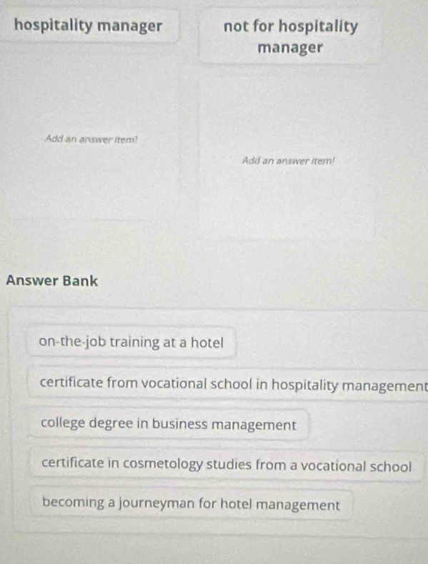 hospitality manager not for hospitality
manager
Add an answer item!
Add an answer item!
Answer Bank
on-the-job training at a hotel
certificate from vocational school in hospitality management
college degree in business management
certificate in cosmetology studies from a vocational school
becoming a journeyman for hotel management