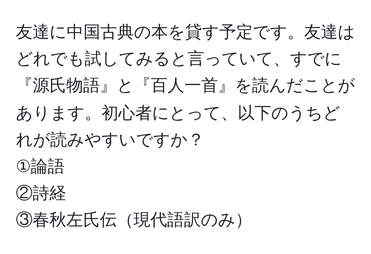 友達に中国古典の本を貸す予定です。友達はどれでも試してみると言っていて、すでに『源氏物語』と『百人一首』を読んだことがあります。初心者にとって、以下のうちどれが読みやすいですか？  
①論語  
②詩経  
③春秋左氏伝現代語訳のみ