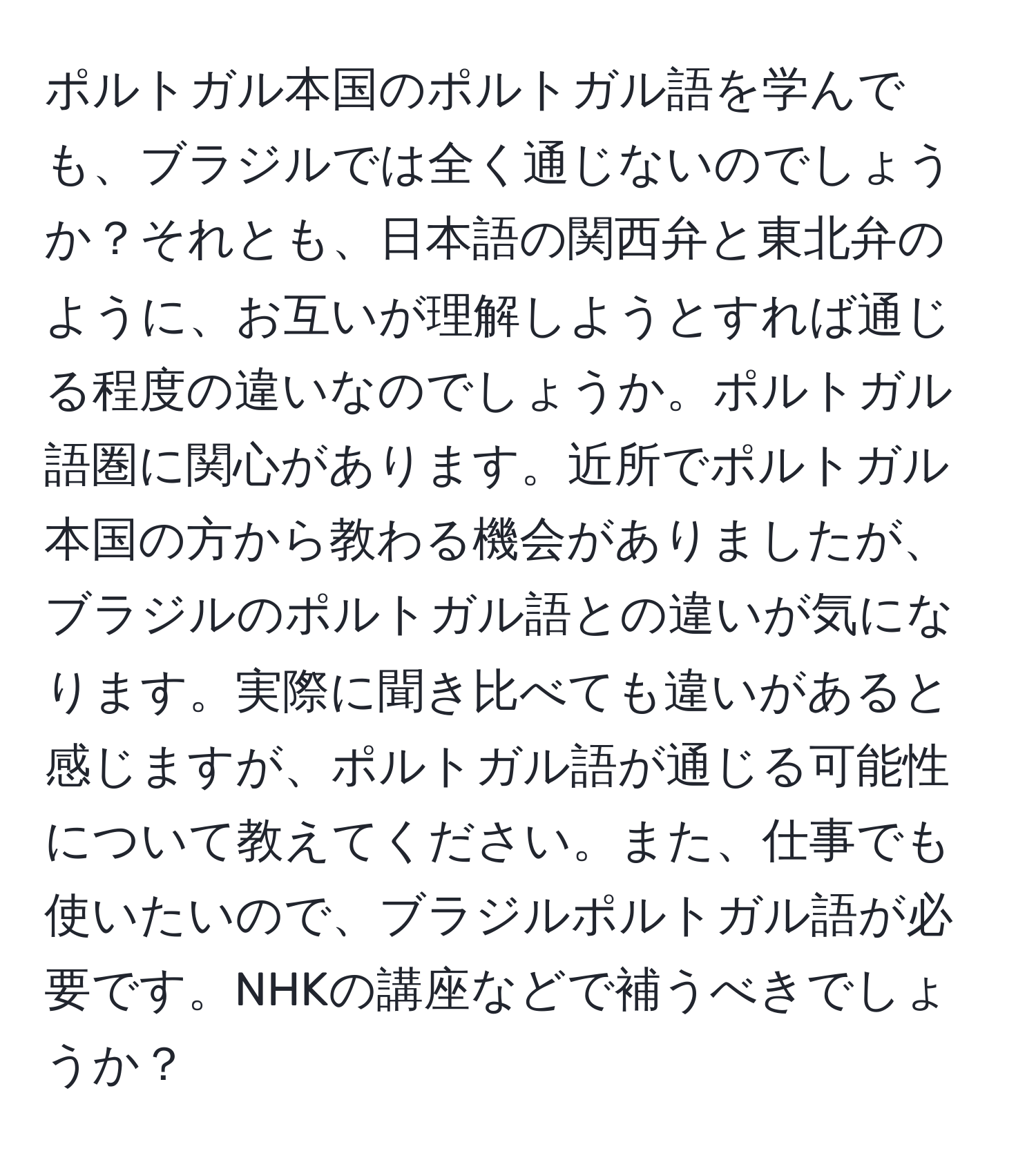 ポルトガル本国のポルトガル語を学んでも、ブラジルでは全く通じないのでしょうか？それとも、日本語の関西弁と東北弁のように、お互いが理解しようとすれば通じる程度の違いなのでしょうか。ポルトガル語圏に関心があります。近所でポルトガル本国の方から教わる機会がありましたが、ブラジルのポルトガル語との違いが気になります。実際に聞き比べても違いがあると感じますが、ポルトガル語が通じる可能性について教えてください。また、仕事でも使いたいので、ブラジルポルトガル語が必要です。NHKの講座などで補うべきでしょうか？