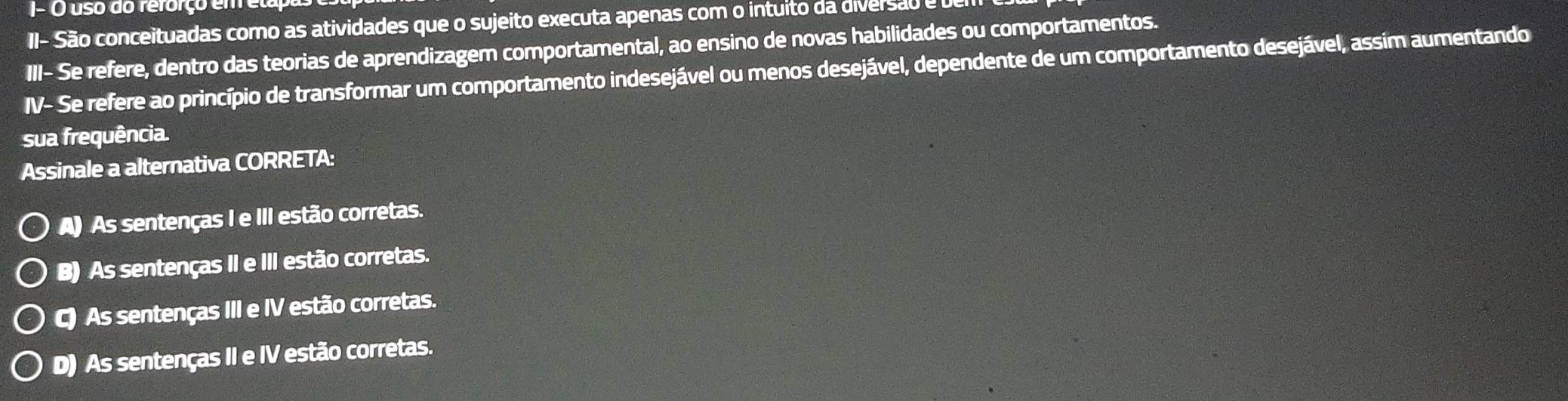 J- O uso do rerorço em etapas
II- São conceituadas como as atividades que o sujeito executa apenas com o intuito da diversão e vem
III- Se refere, dentro das teorias de aprendizagem comportamental, ao ensino de novas habilidades ou comportamentos.
IV- Se refere ao princípio de transformar um comportamento indesejável ou menos desejável, dependente de um comportamento desejável, assim aumentando
sua frequência.
Assinale a alternativa CORRETA:
A) As sentenças I e III estão corretas.
B) As sentenças II e III estão corretas.
C) As sentenças III e IV estão corretas.
D) As sentenças II e IV estão corretas.