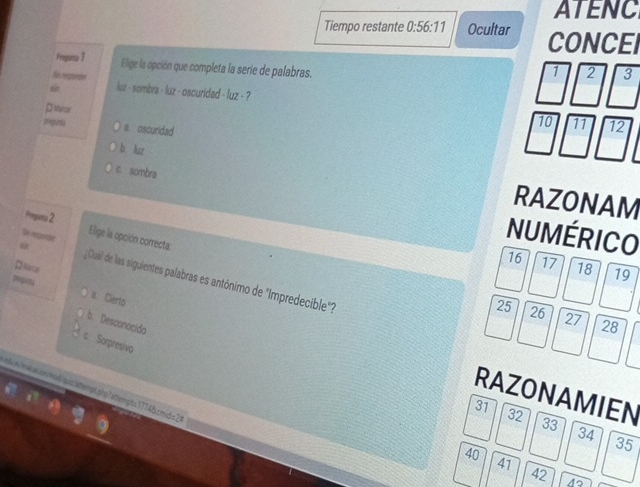 ATENC
Tiempo restante 0:56:11 Ocultar CONCEI
Prepuiss 1 Elige la opción que completa la serie de palabras.
Sn reponder
1 2 3
“ luz - sombra - luz - oscuridad - fuz - ?
P ror
Depurta a. oscuridad
10 11 12
b luz
c sombra
RAZONAM
Peparo 2
NUMÉRICO
Se reponde Elige la opción correcta: 19
16 17 18
Maur
“ ¿Cuál de las siguientes palabras es antónimo de "Impredecible"?
Igurta a Cierto
25 26 27 28
b. Desconocido
Sorpresiva
ndximalssnmodiquiziatemptphp1attempt=17748.cmid =2
RAZONAMIEN
31
32
33
34
40
35
41
42 45