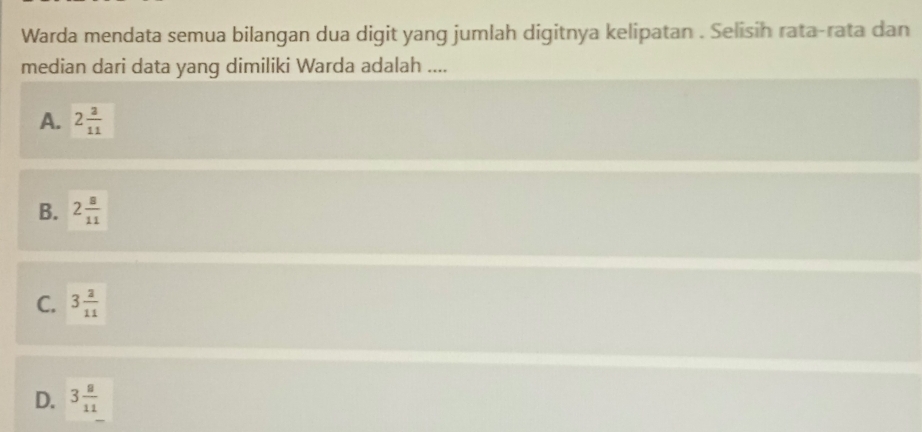 Warda mendata semua bilangan dua digit yang jumlah digitnya kelipatan . Selisih rata-rata dan
median dari data yang dimiliki Warda adalah ....
A. 2 3/11 
B. 2 8/11 
C. 3 2/11 
D. 3 8/11 