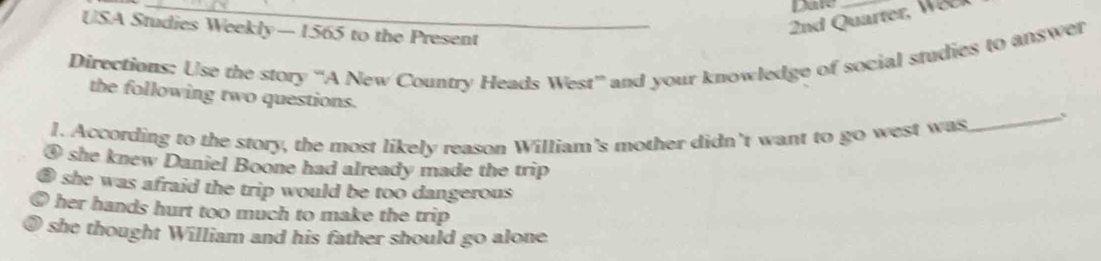 Dare
USA Studies Weekly— 1565 to the Present
_ 2nd Quarter, W
Directions: Use the story “A New Country Heads West” and your knowledge of social studies to answer
the following two questions.
1. According to the story, the most likely reason William's mother didn’t want to go west was
_
④ she knew Daniel Boone had already made the trip
⑤ she was afraid the trip would be too dangerous
her hands hurt too much to make the trip 
0 she thought William and his father should go alone .