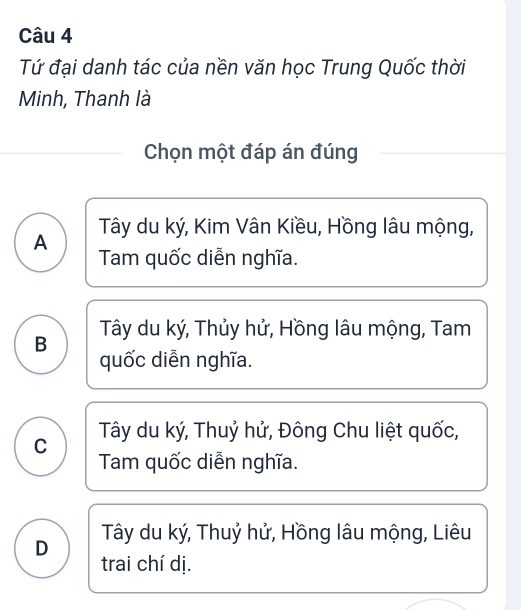 Tứ đại danh tác của nền văn học Trung Quốc thời
Minh, Thanh là
Chọn một đáp án đúng
A Tây du ký, Kim Vân Kiều, Hồng lâu mộng,
Tam quốc diễn nghĩa.
B Tây du ký, Thủy hử, Hồng lâu mộng, Tam
quốc diễn nghĩa.
C Tây du ký, Thuỷ hử, Đông Chu liệt quốc,
Tam quốc diễn nghĩa.
D Tây du ký, Thuỷ hử, Hồng lâu mộng, Liêu
trai chí dị.