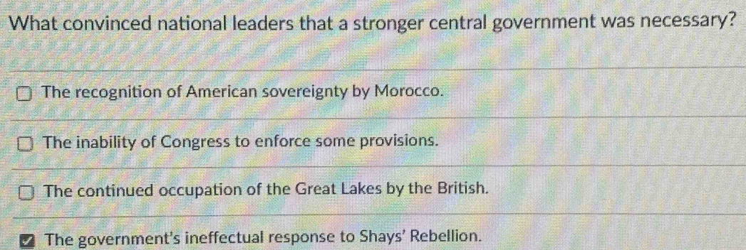 What convinced national leaders that a stronger central government was necessary?
The recognition of American sovereignty by Morocco.
The inability of Congress to enforce some provisions.
The continued occupation of the Great Lakes by the British.
I The government's ineffectual response to Shays' Rebellion.