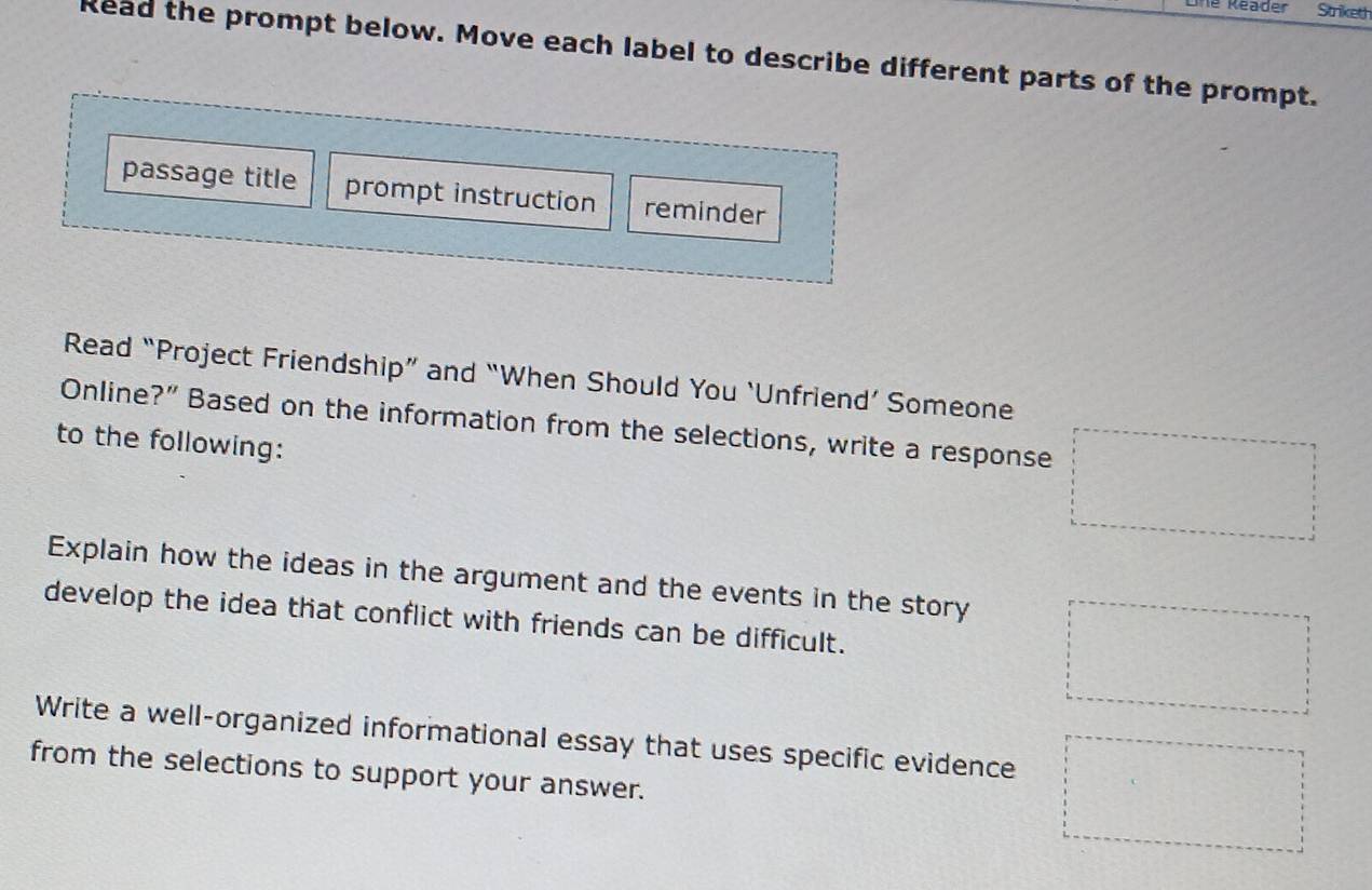 he Reader Striketh 
Read the prompt below. Move each label to describe different parts of the prompt. 
passage title prompt instruction reminder 
Read “Project Friendship” and “When Should You ‘Unfriend’ Someone 
Online?” Based on the information from the selections, write a response 
to the following: 
Explain how the ideas in the argument and the events in the story 
develop the idea that conflict with friends can be difficult. 
Write a well-organized informational essay that uses specific evidence 
from the selections to support your answer.