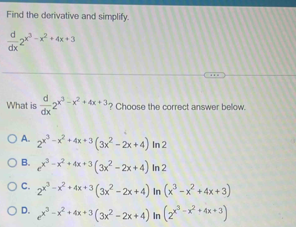 Find the derivative and simplify.
 d/dx 2^(x^3)-x^2+4x+3
What is  d/dx 2^(x^3)-x^2+4x+3 ? Choose the correct answer below.
A. 2^(x^3)-x^2+4x+3(3x^2-2x+4) In 2
B. e^(x^3)-x^2+4x+3(3x^2-2x+4) In 2
C. 2^(x^3)-x^2+4x+3(3x^2-2x+4) In (x^3-x^2+4x+3)
D. e^(x^3)-x^2+4x+3(3x^2-2x+4) In (2^(x^3)-x^2+4x+3)