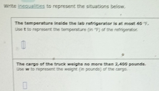 Write incqualities to represent the situations below. 
The temperature inside the lab refrigerator is at most 40 'F. 
Use it to represent the temperature (in°F) of the refrigerator 
The cargo of the truck weighs no more than 2,400 pounds. 
Use w to represent the weight (in pounds) of the cargs.