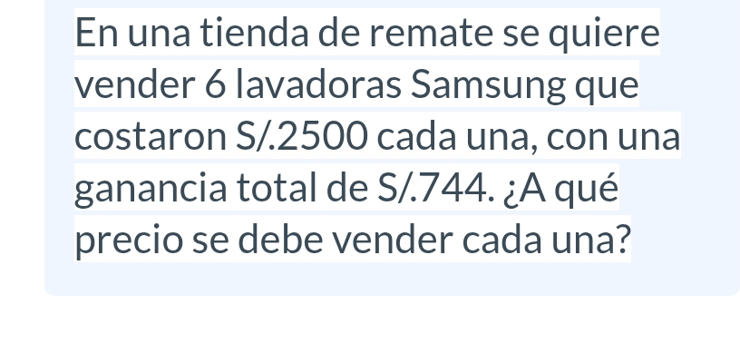 En una tienda de remate se quiere 
vender 6 lavadoras Samsung que 
costaron S/.2500 cada una, con una 
ganancia total de S/.744. ¿A qué 
precio se debe vender cada una?