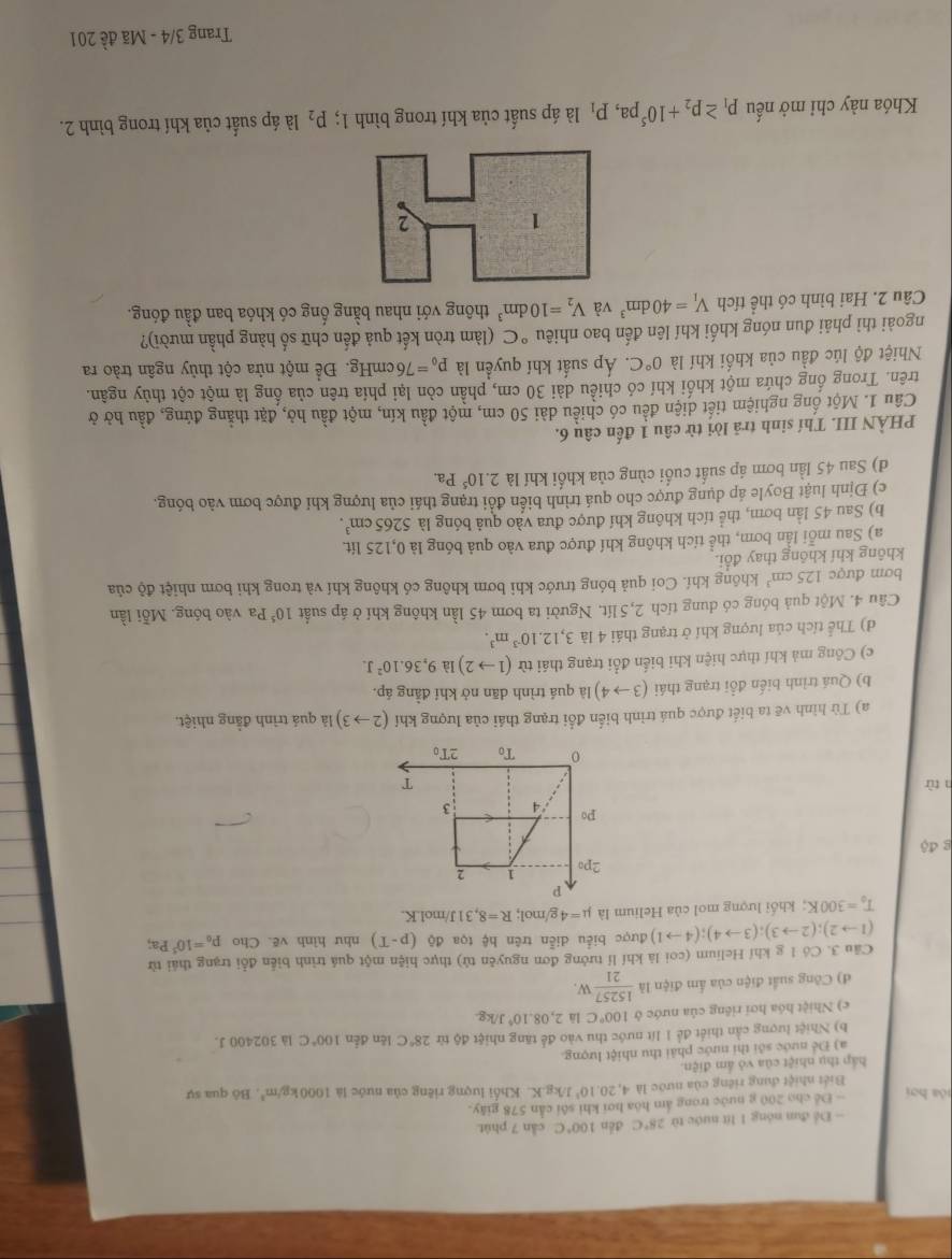 Để đun nóng 1 lít nước từ 28°C děn 100°C cần 7 phút.
- Để cho 200 g nước trong âm hóa hơi khi sôi cần 578 giây.
lóa hơi K. Khối lượng riêng của nước là 1000kg/m^3 , Bộ qua sự
Biết nhiệt dung riêng của nước là 4,20.10^3J/kg.Y
háp thụ nhiệt của vô ấm điện.
a) Để nước sới thi nước phải thu nhiệt lượng.
b) Nhiệt lượng cần thiết để 1 lít nước thu vào để tăng nhiệt độ từ 28°C lên đến 100°C là 302400 J.
c) Nhiệt hóa hơi riêng của nước ở 100°C là 2,08.10^4J/kg
đ) Công suất điện của ẩm điện là  15257/21 W.
Câu 3. Có 1 g khí Helium (coi là khí lí tưởng đơn nguyên tử) thực hiện một quá trình biển đổi trạng thái từ
(1to 2);(2to 3);(3to 4);(4to 1) được biểu diễn trên hệ tọa độ (p-T) như hình vẽ. Cho p_0=10^5Pa;
T_0=300K;  khối lượng mol của Helium là mu =4 g/mol; R=8,31 J/mol.K.
g độ
n từ 
a) Tù hình vẽ ta biết được quá trình biến đổi trạng thái của lượng khí (2to 3) là quá trình đằng nhiệt.
b) Quá trình biến đổi trạng thái (3to 4) là quá trình dān nở khí đẳng áp.
c) Công mà khí thực hiện khi biển đổi trạng thái từ (1to 2) là 9,36.10^2J.
d) Thể tích của lượng khí ở trạng thái 4 là 3,12.10^(-3)m^3.
Câu 4. Một quả bóng có dung tích 2,5 lít. Người ta bơm 45 lần không khí ở áp suất 10^5Pa vào bóng. Mỗi lần
bơm được 125cm^3 không khí. Coi quả bóng trước khi bơm không có không khí và trong khi bơm nhiệt độ của
không khí không thay đổi.
a) Sau mỗi lần bơm, thể tích không khí được đưa vào quả bóng là 0,125 lít.
b) Sau 45 lần bơm, thể tích không khí được đưa vào quả bóng là 5265cm^3.
c) Định luật Boyle áp dụng được cho quá trình biến đổi trạng thái của lượng khi được bơm vào bóng.
d) Sau 45 lần bơm áp suất cuối cùng của khối khí là 2.10^5Pa.
PHÀN III. Thí sinh trả lời từ câu 1 đến câu 6.
Câu 1. Một ống nghiệm tiết diện đều có chiều dài 50 cm, một đầu kín, một đầu hở, đặt thẳng đứng, đầu hở ở
trên. Trong ổng chứa một khối khí có chiều dài 30 cm, phần còn lại phía trên của ống là một cột thủy ngân.
Nhiệt độ lúc đầu của khối khí là 0°C :. Áp suất khí quyền là p_0=76cmHg. Để một nửa cột thủy ngân trào ra
ngoài thì phải đun nóng khối khí lên đến bao nhiêu °C (làm tròn kết quả đến chữ số hàng phần mười)?
Câu 2. Hai bình có thể tích V_1=40dm^3 và V_2=10dm^3 thông với nhau bằng ống có khóa ban đầu đóng.
Khóa này chỉ mở nếu p_1≥ p_2+10^5pa,p_1 là áp suất của khí trong bình 1; P_2 là áp suất của khí trong bình 2.
Trang 3/4 - Mã đề 201