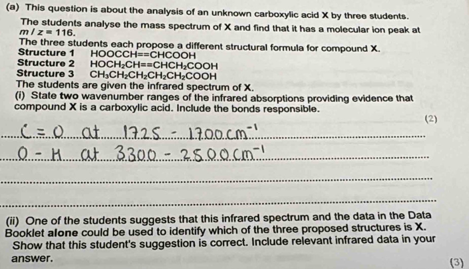 This question is about the analysis of an unknown carboxylic acid X by three students. 
The students analyse the mass spectrum of X and find that it has a molecular ion peak at
m/z=116. 
The three students each propose a different structural formula for compound X. 
Structure 1 HOOCCH==CHCOOH
Structure 2 HOCH_2CH==CHCH_2COOH
Structure 3 CH_3CH_2CH_2CH_2CH_2COOH
The students are given the infrared spectrum of X. 
(i) State two wavenumber ranges of the infrared absorptions providing evidence that 
compound X is a carboxylic acid. Include the bonds responsible. 
(2) 
_ 
_ 
_ 
_ 
_ 
_ 
_ 
(ii) One of the students suggests that this infrared spectrum and the data in the Data 
Booklet alone could be used to identify which of the three proposed structures is X. 
Show that this student's suggestion is correct. Include relevant infrared data in your 
answer. (3)