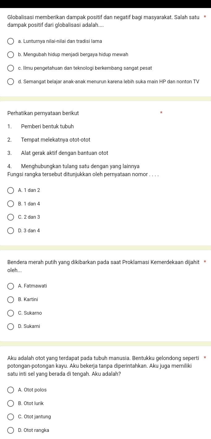 Globalisasi memberikan dampak positif dan negatif bagi masyarakat. Salah satu
dampak positif dari globalisasi adalah....
a. Lunturnya nilai-nilai dan tradisi lama
b. Mengubah hidup menjadi bergaya hidup mewah
c. Ilmu pengetahuan dan teknologi berkembang sangat pesat
d. Semangat belajar anak-anak menurun karena lebih suka main HP dan nonton TV
Perhatikan pernyataan berikut
1. Pemberi bentuk tubuh
2. Tempat melekatnya otot-otot
3. Alat gerak aktif dengan bantuan otot
4. Menghubungkan tulang satu dengan yang lainnya
Fungsi rangka tersebut ditunjukkan oleh pernyataan nomor . . . .
A. 1 dan 2
B. 1 dan 4
C. 2 dan 3
D. 3 dan 4
Bendera merah putih yang dikibarkan pada saat Proklamasi Kemerdekaan dijahit *
oleh...
A. Fatmawati
B. Kartini
C. Sukarno
D. Sukarni
Aku adalah otot yang terdapat pada tubuh manusia. Bentukku gelondong seperti *
potongan-potongan kayu. Aku bekerja tanpa diperintahkan. Aku juga memiliki
satu inti sel yang berada di tengah. Aku adalah?
A. Otot polos
B. Otot lurik
C. Otot jantung
D. Otot rangka