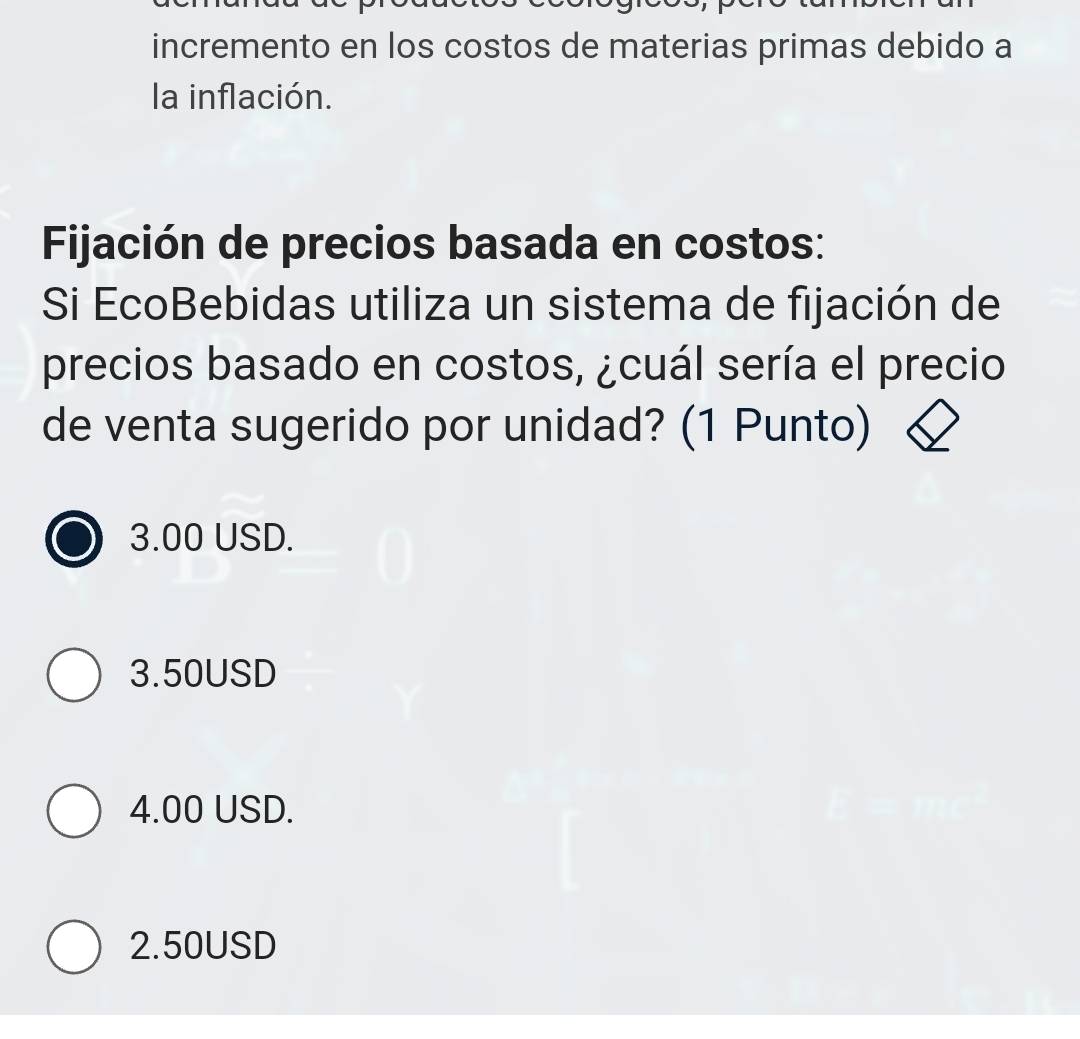 incremento en los costos de materias primas debido a
la inflación.
Fijación de precios basada en costos:
Si EcoBebidas utiliza un sistema de fijación de
precios basado en costos, ¿cuál sería el precio
de venta sugerido por unidad? (1 Punto)
3.00 USD.
3.50USD
4.00 USD.
2.50USD