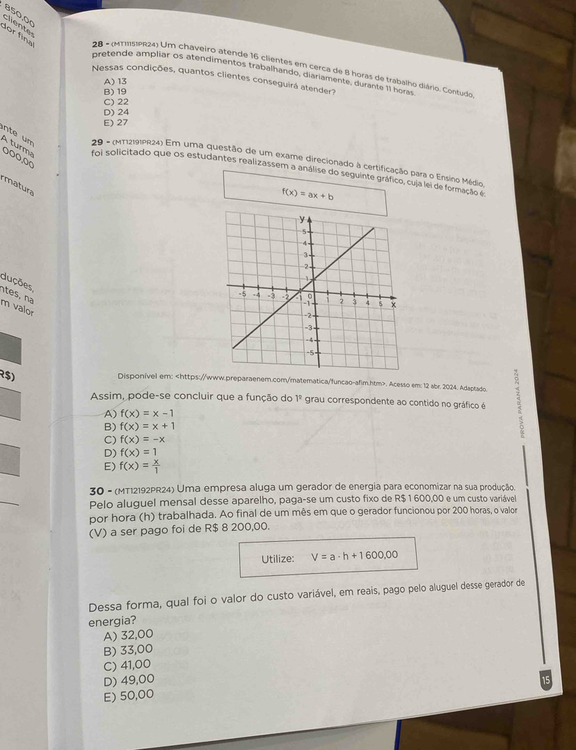 850,00 clientes
dor fina  28 - (MTI151PR24) Um chaveiro atende 16 clientes em cerca de 8 horas de trabalho diário. Contudo
pretende ampliar os atendimentos trabalhando, diariamente, durante 11 horas
Nessas condições, quantos clientes conseguirá atender?
A) 13
B) 19
C) 22
D) 24
E) 27
000,00
29 - (MT12191PR24) Em uma questão de um exame direcionado à certificação para o Ensíno Médio
nte um A turma foi solicitado que os estudantes realizassem a análise do seguinte gráfico, cuja lei de formação é
rmatura
f(x)=ax+b
duções ntes, na
m valor
$)
Disponível em:. Acesso em: 12 abr. 2024. Adaptado.
Assim, pode-se concluir que a função do 1^(_ circ) grau correspondente ao contido no gráfico é 。
A) f(x)=x-1
B) f(x)=x+1
C) f(x)=-x
D) f(x)=1
E) f(x)= x/1 
30 - (MT12192PR24) Uma empresa aluga um gerador de energia para economizar na sua produção.
Pelo aluguel mensal desse aparelho, paga-se um custo fixo de R$ 1 600,00 e um custo variável
por hora (h) trabalhada. Ao final de um mês em que o gerador funcionou por 200 horas, o valor
(V) a ser pago foi de R$ 8 200,00.
Utilize: V=a· h+1600,00
Dessa forma, qual foi o valor do custo variável, em reais, pago pelo aluguel desse gerador de
energia?
A) 32,00
B) 33,00
C) 41,00
D) 49,00
E) 50,00