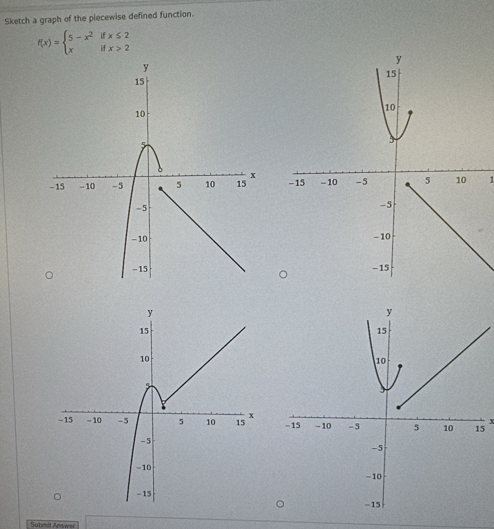 Sketch a graph of the piecewise defined function.
f(x)=beginarrayl 5-x^2ifx≤ 2 xifx>2endarray.
1
x
5
Submit Answer