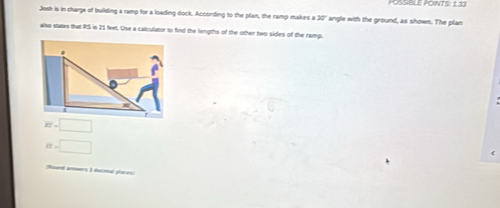POSSBLE POINTS: 133
Josh is in charge of building a ramp for a loading dock. According to the plan, the ramp makes a 30° angle with the ground, as shown. The plan
also states that RS is 21 feet. Use a calculator to find the lengths of the other two sides of the ramp.
overline KI=□
overline ET=□
(Round anowers 3 decmal places)