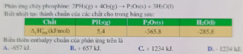 Phản ứng cháy phosphine: 2PH_3(g)+4O_2(g)to P_2O_5(s)+3H_2O(l)
Biệt nhiệt tạo thành chuẩn của các chất cho trong bảng sau:
Biên thiên enthalpy chuân của phản ứng trên là
A. -657 kJ. B. + 657 kJ. C. + 1234 kJ. D. - 1234 kJ.