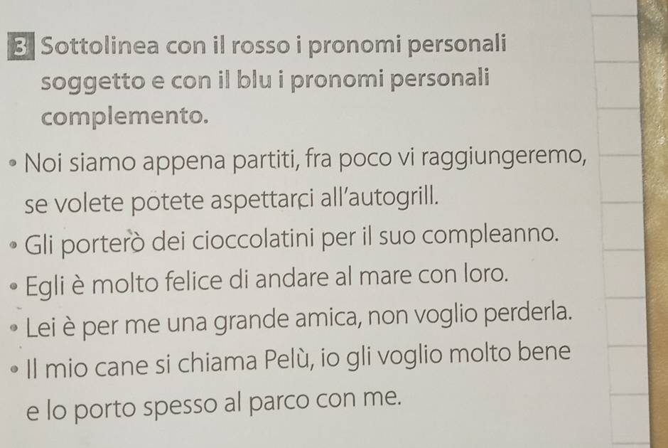 Sottolinea con il rosso i pronomi personali 
soggetto e con il blu i pronomi personali 
complemento. 
Noi siamo appena partiti, fra poco vi raggiungeremo, 
se volete potete aspettarçi all’autogrill. 
Gli porterò dei cioccolatini per il suo compleanno. 
Egli è molto felice di andare al mare con loro. 
Lei è per me una grande amica, non voglio perderla. 
Il mio cane si chiama Pelù, io gli voglio molto bene 
e lo porto spesso al parco con me.