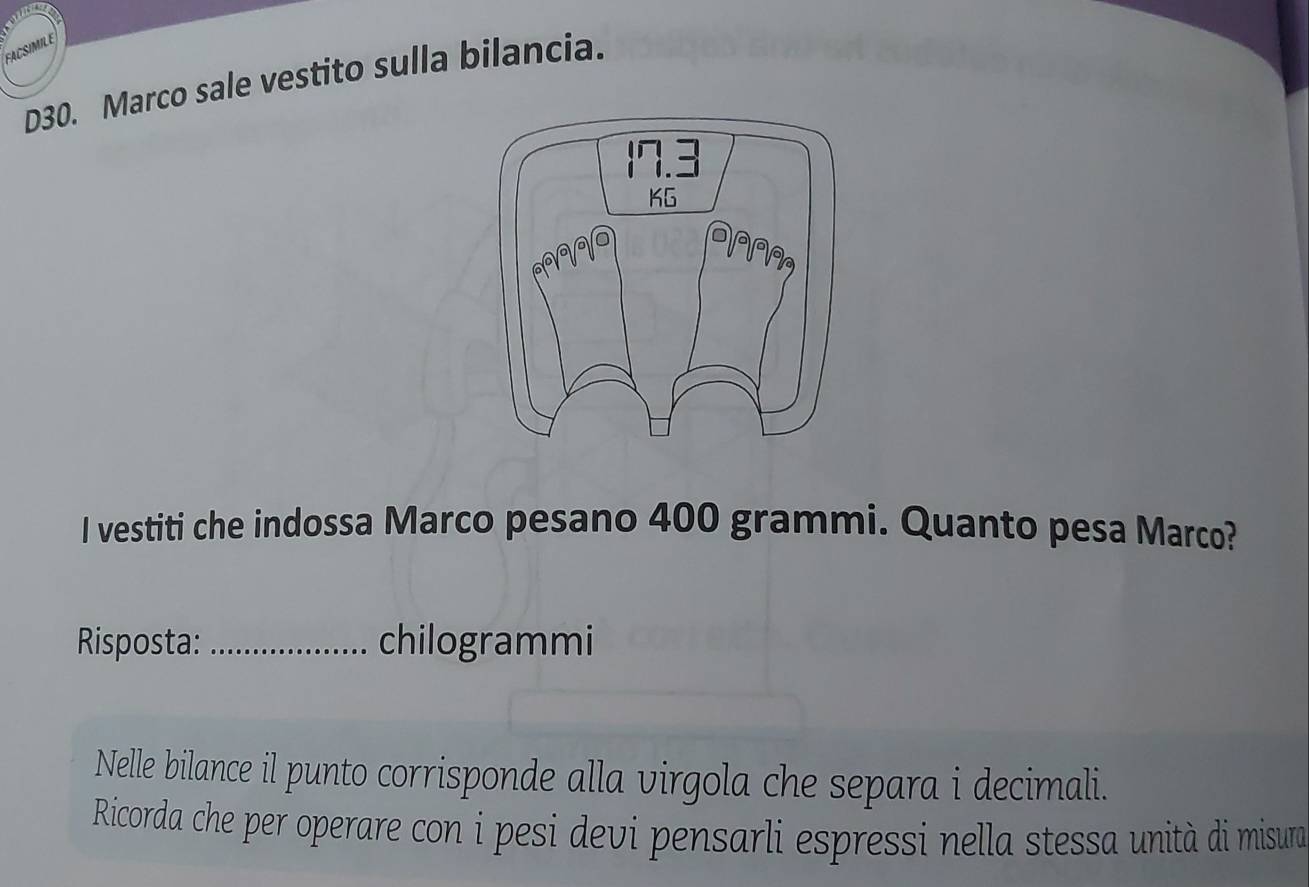 SIMIL E 
D30. Marco sale vestito sulla bilancia. 
I vestiti che indossa Marco pesano 400 grammi. Quanto pesa Marco? 
Risposta:_ chilogrammi 
Nelle bilance il punto corrisponde alla virgola che separa i decimali. 
Ricorda che per operare con i pesi devi pensarli espressi nella stessa unità di misura