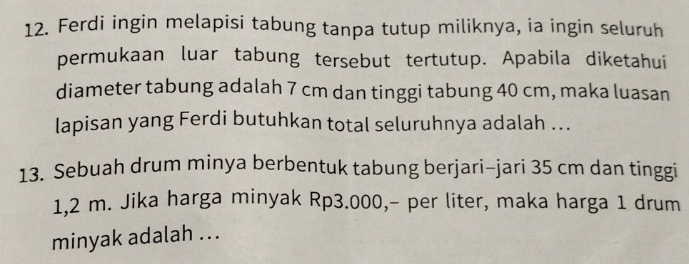 Ferdi ingin melapisi tabung tanpa tutup miliknya, ia ingin seluruh 
permukaan luar tabung tersebut tertutup. Apabila diketahui 
diameter tabung adalah 7 cm dan tinggi tabung 40 cm, maka luasan 
lapisan yang Ferdi butuhkan total seluruhnya adalah ... 
13. Sebuah drum minya berbentuk tabung berjari-jari 35 cm dan tinggi
1,2 m. Jika harga minyak Rp3.000,- per liter, maka harga 1 drum 
minyak adalah ...