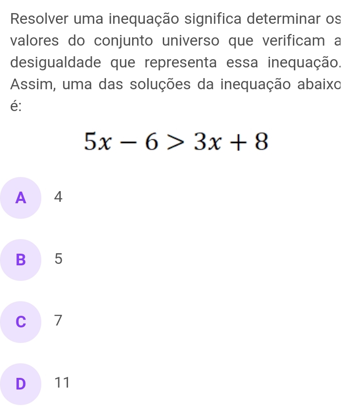 Resolver uma inequação significa determinar os
valores do conjunto universo que verificam a
desigualdade que representa essa inequação
Assim, uma das soluções da inequação abaixo
é:
5x-6>3x+8
A 4
B 5
C 7
D 11