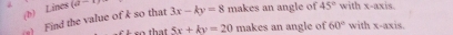 Lines (a-1 
s) Find the value of k so that 3x-ky=8 makes an angle of 45° with x-axis. 
t t 5x+ky=20 makes an angle of 60° with x-axis